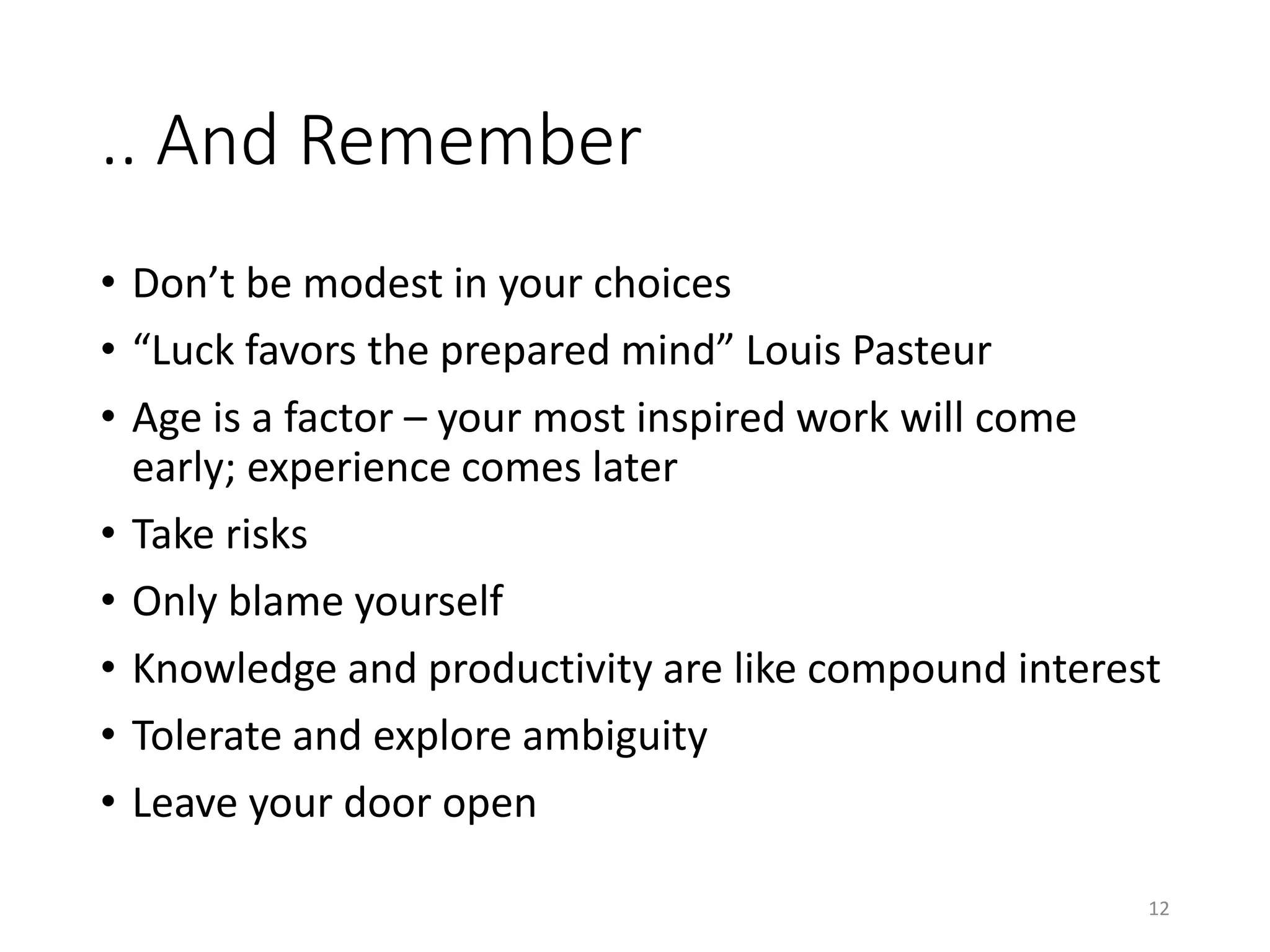 .. And Remember
• Don’t be modest in your choices
• “Luck favors the prepared mind” Louis Pasteur
• Age is a factor – your most inspired work will come
early; experience comes later
• Take risks
• Only blame yourself
• Knowledge and productivity are like compound interest
• Tolerate and explore ambiguity
• Leave your door open
12
 