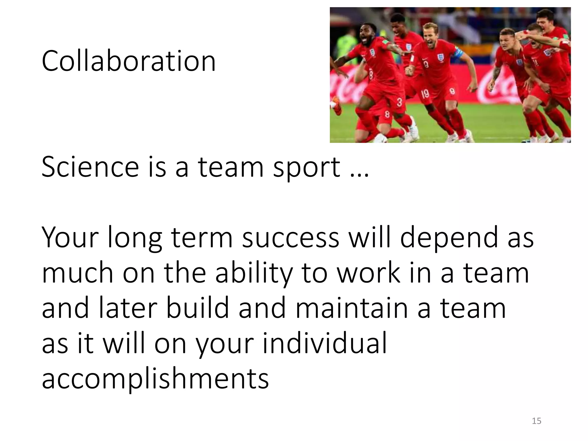 Collaboration
Science is a team sport …
Your long term success will depend as
much on the ability to work in a team
and later build and maintain a team
as it will on your individual
accomplishments
15
 