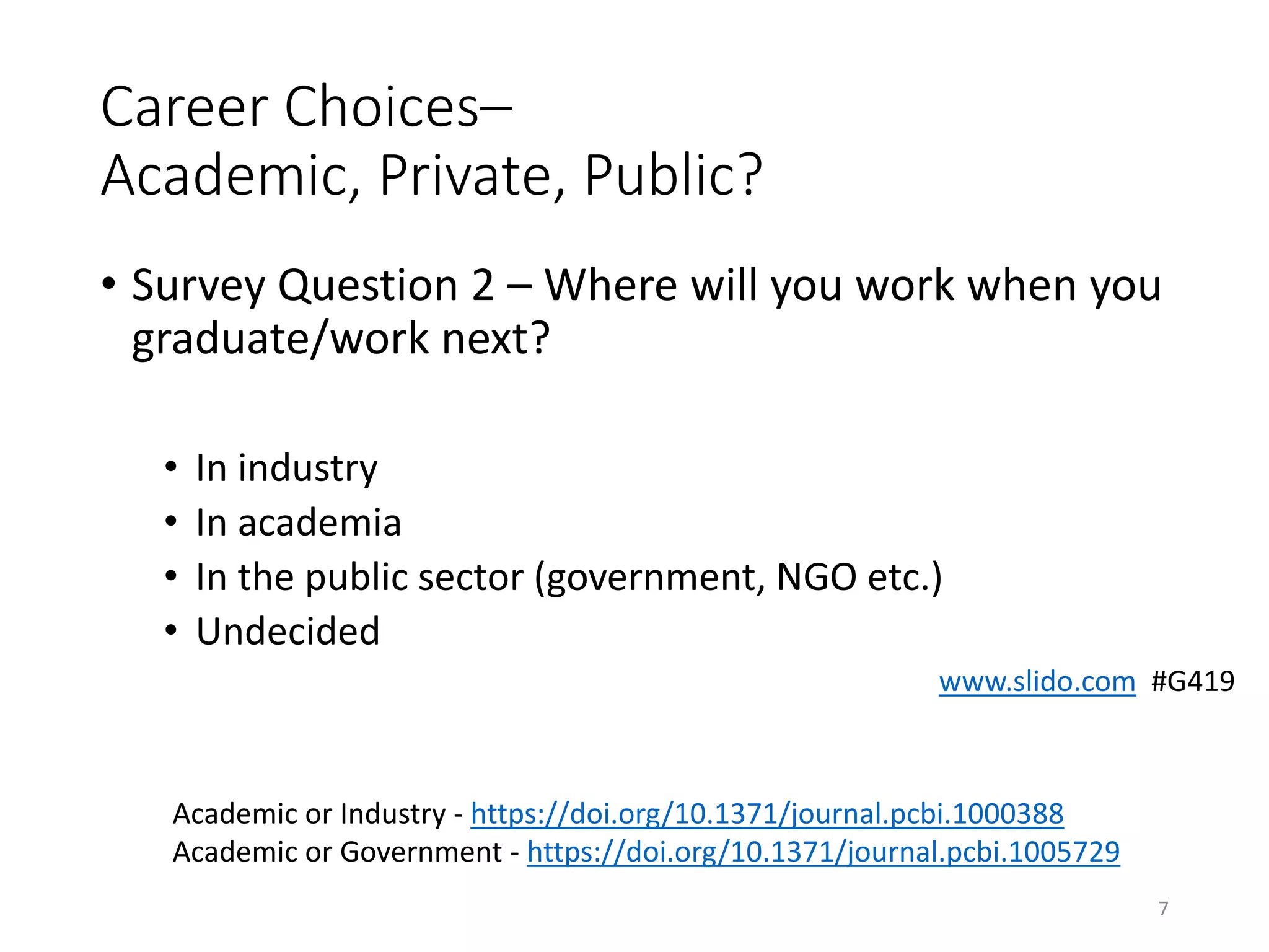 Career Choices–
Academic, Private, Public?
• Survey Question 2 – Where will you work when you
graduate/work next?
• In industry
• In academia
• In the public sector (government, NGO etc.)
• Undecided
7
Academic or Industry - https://doi.org/10.1371/journal.pcbi.1000388
Academic or Government - https://doi.org/10.1371/journal.pcbi.1005729
www.slido.com #G419
 
