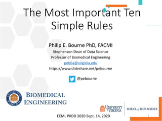 The Most Important Ten
Simple Rules
Philip E. Bourne PhD, FACMI
Stephenson Dean of Data Science
Professor of Biomedical Engineering
peb6a@virginia.edu
https://www.slideshare.net/pebourne
1
@pebourne
ECML PKDD 2020 Sept. 14, 2020
 