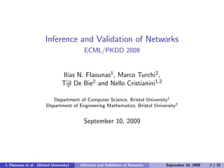 Inference and Validation of Networks
ECML/PKDD 2009
Ilias N. Flaounas1, Marco Turchi2,
Tijl De Bie2 and Nello Cristianini1,2
Department of Computer Science, Bristol University1
Department of Engineering Mathematics, Bristol University2
September 10, 2009
I. Flaounas et al. (Bristol University) Inference and Validation of Networks September 10, 2009 1 / 31
 