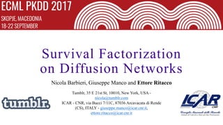 Survival Factorization
on Diffusion Networks
Nicola Barbieri, Giuseppe Manco and Ettore Ritacco
Tumblr, 35 E 21st St, 10010, New York, USA -
nicola@tumblr.com
ICAR - CNR, via Bucci 7/11C, 87036 Arcavacata di Rende
(CS), ITALY - giuseppe.manco@icar.cnr.it,
ettore.ritacco@icar.cnr.it
 