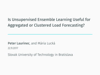 Is Unsupervised Ensemble Learning Useful for
Aggregated or Clustered Load Forecasting?
Peter Laurinec, and Mária Lucká
22.9.2017
Slovak University of Technology in Bratislava
 