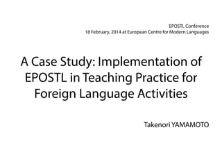 EPOSTL Conference
18 February, 2014 at European Centre for Modern Languages

A Case Study: Implementation of
EPOSTL in Teaching Practice for
Foreign Language Activities
Takenori YAMAMOTO

 