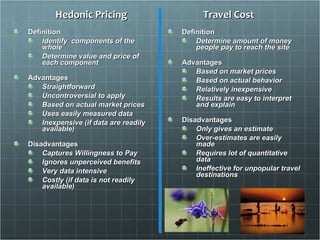 Hedonic Pricing Definition Identify  components of the whole Determine value and price of each component Advantages Straightforward  Uncontroversial to apply  Based on actual market prices  Uses easily measured data   Inexpensive (if data are readily available) Disadvantages Captures Willingness to Pay Ignores unperceived benefits Very data intensive  Costly (if data is not readily available) Travel Cost Definition Determine amount of money people pay to reach the site Advantages Based on market prices  Based on actual behavior Relatively inexpensive Results are easy to interpret and explain Disadvantages Only gives an estimate Over-estimates are easily made Requires lot of quantitative data Ineffective for unpopular travel destinations 