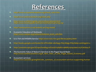 References  http://www.ecosystemvaluation.org/travel_costs.htm   http://www.envirovaluation.org/index.php   http://www.worldchanging.com/archives/006048.html   http://www.investopedia.com/terms/h/hedonicpricing.asp   http://moneyterms.co.uk/hedonic-pricing-model/   Economic Valuation of Wetlands:  http://www.ramsar.org/features/features_econ_val1.htm   U.S. Fish and Wildlife Service  http://www.nctc.fws.gov/library/pubs3.html http://books.google.com/books?id=UFVmiSAr-okC&pg=PA57&lpg=PA57&dq=contingent+choice+ecosystem+valuation&source=web&ots=l6CyUTV-Yj&sig=8_1OVUEUBne1Q4KIz3ddSVpEWu4&hl=en&sa=X&oi=book_result&resnum=1&ct=result#PPA58,M1 http://yosemite.epa.gov/EE/epa/funding.nsf/ecdcf15d986219bb852564c6007c157f/efcb4c7f9120244d85256f77004c999e!OpenDocument The Economic Value of Nature’s Services in the Puget Sound Basin  http://www.eartheconomics.org/A_New_View_of_the_Puget_Sound_Economy.pdf   Ecosystem services:  http://www.sos2006.jp/english/rsbs_summary_e/3-ecosystem-services-supporting-human-activity.html   
