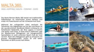 MALTA 360.
Das Boots-Rennen Malta 360 startet mit traditionellen
Hafenbooten im historischen Grand Harbour und
endet mit Powerbooten auf der Schwesterinsel Gozo.
Wӓhrend der aufregenden Fahrt wechseln die
Teilnehmer von Segelbooten auf Jet Skis und fahren an
der wunderschӧnen Nordküste Malta’s entlang bis zur
beliebtesten Badestelle, der Blue Lagoon in Comino
und weiter nach Gozo. In Gozo wird in idyllischer Lage
ein Mediterranes Mittagessen mit hausgemachten
Spezialitӓten im wohl schӧnsten Beach Club der Insel
serviert. Nach dem Mittagessen geht es entspannt mit
grossen Holzsegelschiffen, einem DJ und kalten
Getrӓnken an Bord zurück nach Malta.
MALTA 360.
INSEL-HOPPING| MALTA – COMINO - GOZO
 