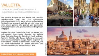 VALLETTA.
DIE BAROCKE SCHӦNHEIT DER INSEL &
EUROPӒISCHE KULTURHAUPTSTADT 2018
Die barocke Hauptstadt von Malta und UNESCO-
Weltkulturerbe trägt den Titel Europäische
Kulturhauptstadt 2018. Nach Jahren umfangreicher
Restaurierung erstrahlt Valletta wie nie zuvor und
sieht einem ganzen Jahr geprägt von zahlreichen
kulturellen Festen und gesellschaftlichen Ereignissen
entgegen.
Erleben Sie diese fantastische Stadt mit neuen und
aufregenden Team-Events, darunter der Valletta
Food Trail, eine Feier der Backstreet-Food- und Jazz-
Szene in Valletta; oder Escape Valletta, welches von
dem Abenteuererlebnis Escape Rooms inspiriert ist.
Ein weiteres Erlebnis ist der Valletta Flash Mob, das
als Team-Performance an einem zentralen und
historischen Platz der Stadt aufgeführt wird.
EUROPӒISCHE KULTURHAUPTSTADT 2018.
 
