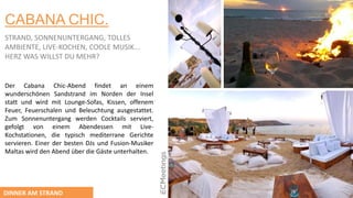 CABANA CHIC.
STRAND, SONNENUNTERGANG, TOLLES
AMBIENTE, LIVE-KOCHEN, COOLE MUSIK...
HERZ WAS WILLST DU MEHR?
Der Cabana Chic-Abend findet an einem
wunderschönen Sandstrand im Norden der Insel
statt und wird mit Lounge-Sofas, Kissen, offenem
Feuer, Feuerschalen und Beleuchtung ausgestattet.
Zum Sonnenuntergang werden Cocktails serviert,
gefolgt von einem Abendessen mit Live-
Kochstationen, die typisch mediterrane Gerichte
servieren. Einer der besten DJs und Fusion-Musiker
Maltas wird den Abend über die Gäste unterhalten.
DINNER AM STRAND
 