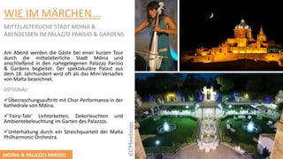 WIE IM MӒRCHEN...
MITTELALTERLICHE STADT MDINA &
ABENDESSEN IM PALAZZO PARISIO & GARDENS
Am Abend werden die Gäste bei einer kurzen Tour
durch die mittelalterliche Stadt Mdina und
anschließend in den nahegelegenen Palazzo Parisio
& Gardens begleitet. Der spektakuläre Palast aus
dem 18. Jahrhundert wird oft als das Mini-Versailles
von Malta bezeichnet.
OPTIONAL:
Überraschungsauftritt mit Chor-Performance in der
Kathedrale von Mdina.
‘Fairy-Tale‘ Lichterketten, Dekorleuchten und
Ambientebeleuchtung im Garten des Palazzos.
Unterhaltung durch ein Streichquartett der Malta
Philharmonic Orchestra.
MDINA & PALAZZO PARISIO
 