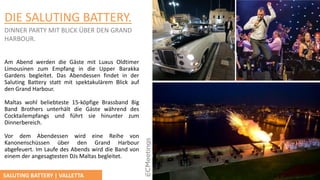 DIE SALUTING BATTERY.
DINNER PARTY MIT BLICK ÜBER DEN GRAND
HARBOUR.
Am Abend werden die Gӓste mit Luxus Oldtimer
Limousinen zum Empfang in die Upper Barakka
Gardens begleitet. Das Abendessen findet in der
Saluting Battery statt mit spektakulärem Blick auf
den Grand Harbour.
Maltas wohl beliebteste 15-köpfige Brassband Big
Band Brothers unterhӓlt die Gӓste während des
Cocktailempfangs und führt sie hinunter zum
Dinnerbereich.
Vor dem Abendessen wird eine Reihe von
Kanonenschüssen über den Grand Harbour
abgefeuert. Im Laufe des Abends wird die Band von
einem der angesagtesten DJs Maltas begleitet.
SALUTING BATTERY | VALLETTA
 