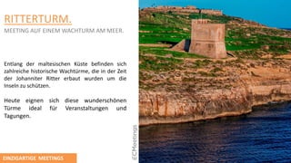 RITTERTURM.
MEETING AUF EINEM WACHTURM AM MEER.
Entlang der maltesischen Küste befinden sich
zahlreiche historische Wachtürme, die in der Zeit
der Johanniter Ritter erbaut wurden um die
Inseln zu schützen.
Heute eignen sich diese wunderschӧnen
Türme ideal für Veranstaltungen und
Tagungen.
EINZIGARTIGE MEETINGS
 