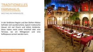 TRADITIONELLES
FARMHAUS.
MEETING IM FARMHOUSE.
In der lӓndlichen Region und den Dӧrfern Maltas
befinden sich wunderschӧne, typisch maltesische
Hӓuser mit viel Charm und tollem Ambiente.
Diese haben meist einen Innenhof oder eine
Terrasse, wo ein Mittagessen und eine
Kaffeepause serviert werden kann.
EINZIGARTIGE MEETINGS
 