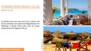 STRAND ODER BEACH CLUB.
BEACH SET-UP.
Im Norden der Insel und rund um St. Julian’s und
Sliema befinden sich zahlreiche Mӧglichkeiten für
Meetings in Beach Clubs oder auch an einem
Sandstrand mit ruhigerem Set-up.
EINZIGARTIGE MEETINGS
 