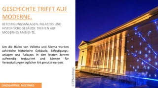 GESCHICHTE TRIFFT AUF
MODERNE.
BEFESTIGUNGSANLAGEN, PALAZZOS UND
HISTORISCHE GEBӒUDE TREFFEN AUF
MODERNES AMBIENTE.
Um die Hӓfen von Valletta und Sliema wurden
zahlreiche historische Gebӓude, Befestigungs-
anlagen und Palazzos in den letzten Jahren
aufwendig restauriert und kӧnnen für
Veranstaltungen jeglicher Art genutzt werden.
EINZIGARTIGE MEETINGS
 