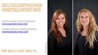 DEUTSCHSPRACHIGE
ANSPRECHPARTNER
SOPHIA FISCHER | EVENTS MANAGER
SOPHIA@ECMEETINGS.COM
SANDRA BRINCAT | EVENTS MANAGER
SANDRA@ECMEETINGS.COM
BIS BALD AUF MALTA...
 