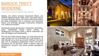 BAROCK TRIFFT
MODERNE.
VALLETTA’S NEUE BOUTIQUE SZENE
Valletta, die schöne barocke Hauptstadt Maltas und
UNESCO Weltkulturerbe erlebt einen wahrlichen Boom
an neuen Boutique Hotels. Die vielen historischen Palazzi
der Stadt verwandeln sich in luxuriӧse und charmante
Hotels und verbinden gelungen historisches Ambiente
mit modernem Komfort.
Die Bewahrung der geschützten, historischen Architektur
sowie individuelles Design stehen hierbei im
Vordergrund und bieten einen 5 Sterne Aufenthalt mit
sehr viel Eleganz und Individualität.
Die Liste der Hotels wächst stetig, von super klassisch bis
super trendy, von nur 8 Zimmern bis zu 43 Zimmern. In
aller Munde ist zur Zeit das kürzlich erӧffnete The Saint
John mit 21 individuell eingerichten Suiten und das La
Falconeria mit 43 Zimmern, beide in bester Lage mit
fantastischer Aussicht und einem perfekt gelungenen
Design.
BOUTIQUE SZENE
 