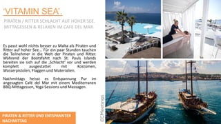 ‘VITAMIN SEA’.
PIRATEN / RITTER SCHLACHT AUF HOHER SEE.
MITTAGESSEN & RELAXEN IM CAFE DEL MAR.
Es passt wohl nichts besser zu Malta als Piraten und
Ritter auf hoher See... Für ein paar Stunden tauchen
die Teilnehmer in die Welt der Piraten und Ritter.
Während der Bootsfahrt nach St. Pauls Islands
bereiten sie sich auf die ‚Schlacht‘ vor und werden
komplett ausgestattet mit Kostümen,
Wasserpistolen, Flaggen und Materialien.
Nachmittags heisst es Entspannung Pur im
angesagten Café del Mar mit einem Mediterranen
BBQ-Mittagessen, Yoga Sessions und Massagen.
PIRATEN & RITTER UND ENTSPANNTER
NACHMITTAG
 