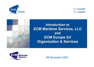 Introduction to
ECM Maritime Services, LLC
           and
    ECM Europe Srl
 Organization & Services



      09 Novembre 2011
 