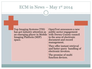 ECM in News – May 1st 2014
Top Imaging Systems (TIS)
has got industry attention as
an emerging player in Mobile
Imaging Platform (MIP)
space.
OpenText announces a new
public sector engagement
with Dorsey County council
in the area of electronic
document and record
management.
They offer instant retrieval
and faster query handling of
electronic invoices.
The promise of multi
function devices.
 