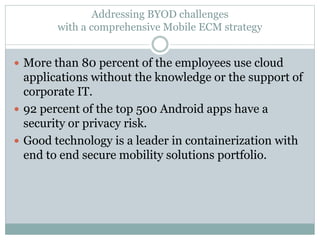 Addressing BYOD challenges
with a comprehensive Mobile ECM strategy
 More than 80 percent of the employees use cloud
applications without the knowledge or the support of
corporate IT.
 92 percent of the top 500 Android apps have a
security or privacy risk.
 Good technology is a leader in containerization with
end to end secure mobility solutions portfolio.
 