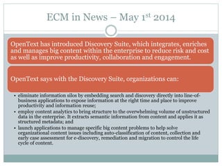 ECM in News – May 1st 2014
OpenText has introduced Discovery Suite, which integrates, enriches
and manages big content within the enterprise to reduce risk and cost
as well as improve productivity, collaboration and engagement.
OpenText says with the Discovery Suite, organizations can:
• eliminate information silos by embedding search and discovery directly into line-of-
business applications to expose information at the right time and place to improve
productivity and information reuse;
• employ content analytics to bring structure to the overwhelming volume of unstructured
data in the enterprise. It extracts semantic information from content and applies it as
structured metadata; and
• launch applications to manage specific big content problems to help solve
organizational content issues including auto-classification of content, collection and
early case assessment for e-discovery, remediation and migration to control the life
cycle of content.
 