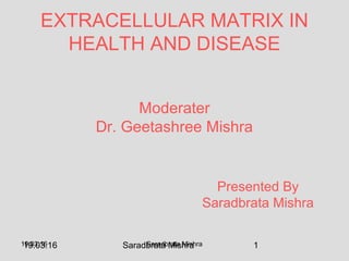 19.03.16 Saradbrata Mishra 119.03.16 Saradbrata Mishra
Moderater
Dr. Geetashree Mishra
EXTRACELLULAR MATRIX IN
HEALTH AND DISEASE
Presented By
Saradbrata Mishra
 