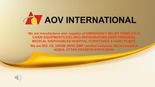 AOV INTERNATIONAL
We are manufacturer and supplier of EMERGENCY RELIEF ITEMS,COLD
CHAIN EQUIPMENTS,ICELINED REFRIGRATORS,DEEP FREEZERS,
MEDICAL DISPOSABLES HOSPITAL FURNITURES & HAND PUMPS.
We are ISO, CE, UNGM ,WHO GMP certified company. We are based at
NOIDA, UTTAR PRADESH STATE,INDIA
 