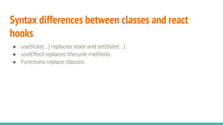 Syntax differences between classes and react
hooks
● useState(...) replaces state and setState(...).
● useEffect replaces lifecycle methods.
● Functions replace classes.
 
