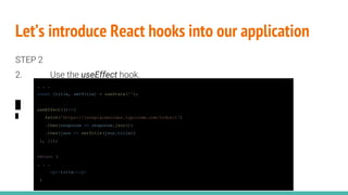 Let’s introduce React hooks into our application
STEP 2
2. Use the useEffect hook.
. . .
const [title, setTitle] = useState('');
useEffect(()=>{
fetch('https://jsonplaceholder.typicode.com/todos/1')
.then(response => response.json())
.then(json => setTitle(json.title))
}, []);
return (
. . .
<p>{title}</p>
)
 