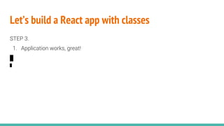 Let’s build a React app with classes
STEP 3.
1. Application works, great!
 