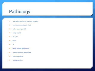 Pathology
 graft failure post heart or heart lung transplant
 non-ischaemic cardiogenic shock
 failure to wean post CPB
 bridge to LVAD
 drug OD
 Sepsis
 PE
 cardiac or major vessel trauma
 massive pulmonary haemorrhage
 pulmonary trauma
 acute anaphylaxis
 