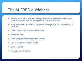 The ALFRED guidelines
 Patients in the E&TC with out-of-hospital cardiac arrest which is refractory to
standard advanced cardiac life support (ACLS) treatmentAND:
 The patient meets ALL the following criteria in regards to the characteristics of
the arrest:
 Likely due to Respiratory or Cardiac cause
 Witnessed arrest
 Chest compressions started within 10 mins
 Less than 60 mins duration in total
 12-70 years old
 No major co-morbidities
 