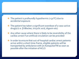  The patient is profoundly hypothermic (<32°C) due to
accidental exposure
 The patient has taken a significant overdose of a vaso-active
drug(s) (i.e. β-Blocker, tricyclic acid, digoxin etc)
 Any other cause where there is likely to be reversibility of the
cardiac arrest if an artificial circulation can be provided
 In order to ensure that out-of-hospital cardiac arrest patients
arrive within a short time-frame, eligible patients will be
transported by ambulance with an AutopulseTM as soon as
possible after the initiation of ACLS
 
