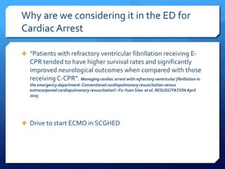 Why are we considering it in the ED for
CardiacArrest
 “Patients with refractory ventricular fibrillation receiving E-
CPR tended to have higher survival rates and significantly
improved neurological outcomes when compared with those
receiving C-CPR”. Managing cardiac arrest with refractory ventricular fibrillation in
the emergency department:Conventional cardiopulmonary resuscitation versus
extracorporeal cardiopulmonary resuscitation􏰀 -Fu-Yuan Siao et al. RESUSCITATION April
2015
 Drive to start ECMO in SCGHED
 