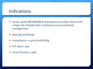 Indications
 acute, severe REVERSIBLE respiratory or cardiac failure with
a high risk of death that is refractory to conventional
management
 poor gas exchange
 compliance < 0.5mL/cmH2O/kg
 P:F ratio < 100
 shunt fraction > 30%
 