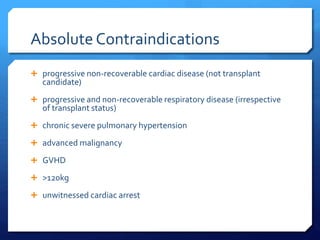 Absolute Contraindications
 progressive non-recoverable cardiac disease (not transplant
candidate)
 progressive and non-recoverable respiratory disease (irrespective
of transplant status)
 chronic severe pulmonary hypertension
 advanced malignancy
 GVHD
 >120kg
 unwitnessed cardiac arrest
 