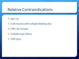 Relative Contraindications
 age > 75
 multi-trauma with multiple bleeding sites
 CPR > 60 minutes
 multiple organ failure
 CNS injury
 