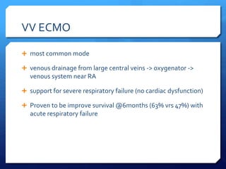 VV ECMO
 most common mode
 venous drainage from large central veins -> oxygenator ->
venous system near RA
 support for severe respiratory failure (no cardiac dysfunction)
 Proven to be improve survival @6months (63% vrs 47%) with
acute respiratory failure
 