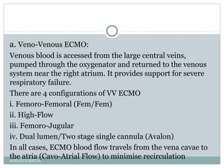 a. Veno-Venous ECMO:
Venous blood is accessed from the large central veins,
pumped through the oxygenator and returned to the venous
system near the right atrium. It provides support for severe
respiratory failure.
There are 4 configurations of VV ECMO
i. Femoro-Femoral (Fem/Fem)
ii. High-Flow
iii. Femoro-Jugular
iv. Dual lumen/Two stage single cannula (Avalon)
In all cases, ECMO blood flow travels from the vena cavae to
the atria (Cavo-Atrial Flow) to minimise recirculationAVELIN D'SOUZA
 