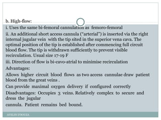 b. High-flow:
i. Uses the same bi-femoral cannulation as femoro-femoral
ii. An additional short access cannula (“arterial”) is inserted via the right
internal jugular vein with the tip sited in the superior vena cava. The
optimal position of the tip is established after commencing full circuit
blood flow. The tip is withdrawn sufficiently to prevent visible
recirculation. Usual size 17-19 F
iii. Direction of flow is bi-cavo-atrial to minimise recirculation
Advantages:
Allows higher circuit blood flows as two access cannulae draw patient
blood from the great veins .
Can provide maximal oxygen delivery if configured correctly
Disadvantages: Occupies 3 veins. Relatively complex to secure and
dress the jugular
cannula. Patient remains bed bound.
AVELIN D'SOUZA
 
