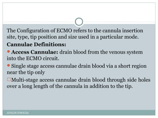 The Configuration of ECMO refers to the cannula insertion
site, type, tip position and size used in a particular mode.
Cannulae Definitions:
Access Cannulae: drain blood from the venous system
into the ECMO circuit.
Single stage access cannulae drain blood via a short region
near the tip only
Multi-stage access cannulae drain blood through side holes
over a long length of the cannula in addition to the tip.
AVELIN D'SOUZA
 