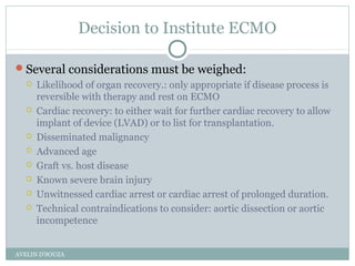 Decision to Institute ECMO
Several considerations must be weighed:
 Likelihood of organ recovery.: only appropriate if disease process is
reversible with therapy and rest on ECMO
 Cardiac recovery: to either wait for further cardiac recovery to allow
implant of device (LVAD) or to list for transplantation.
 Disseminated malignancy
 Advanced age
 Graft vs. host disease
 Known severe brain injury
 Unwitnessed cardiac arrest or cardiac arrest of prolonged duration.
 Technical contraindications to consider: aortic dissection or aortic
incompetence
AVELIN D'SOUZA
 
