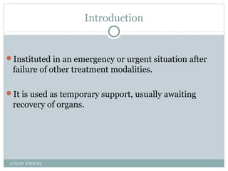 Introduction
Instituted in an emergency or urgent situation after
failure of other treatment modalities.
It is used as temporary support, usually awaiting
recovery of organs.
AVELIN D'SOUZA
 