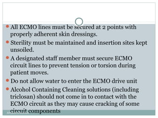 All ECMO lines must be secured at 2 points with
properly adherent skin dressings.
Sterility must be maintained and insertion sites kept
unsoiled.
A designated staff member must secure ECMO
circuit lines to prevent tension or torsion during
patient moves.
Do not allow water to enter the ECMO drive unit
Alcohol Containing Cleaning solutions (including
triclosan) should not come in to contact with the
ECMO circuit as they may cause cracking of some
circuit componentsAVELIN D'SOUZA
 
