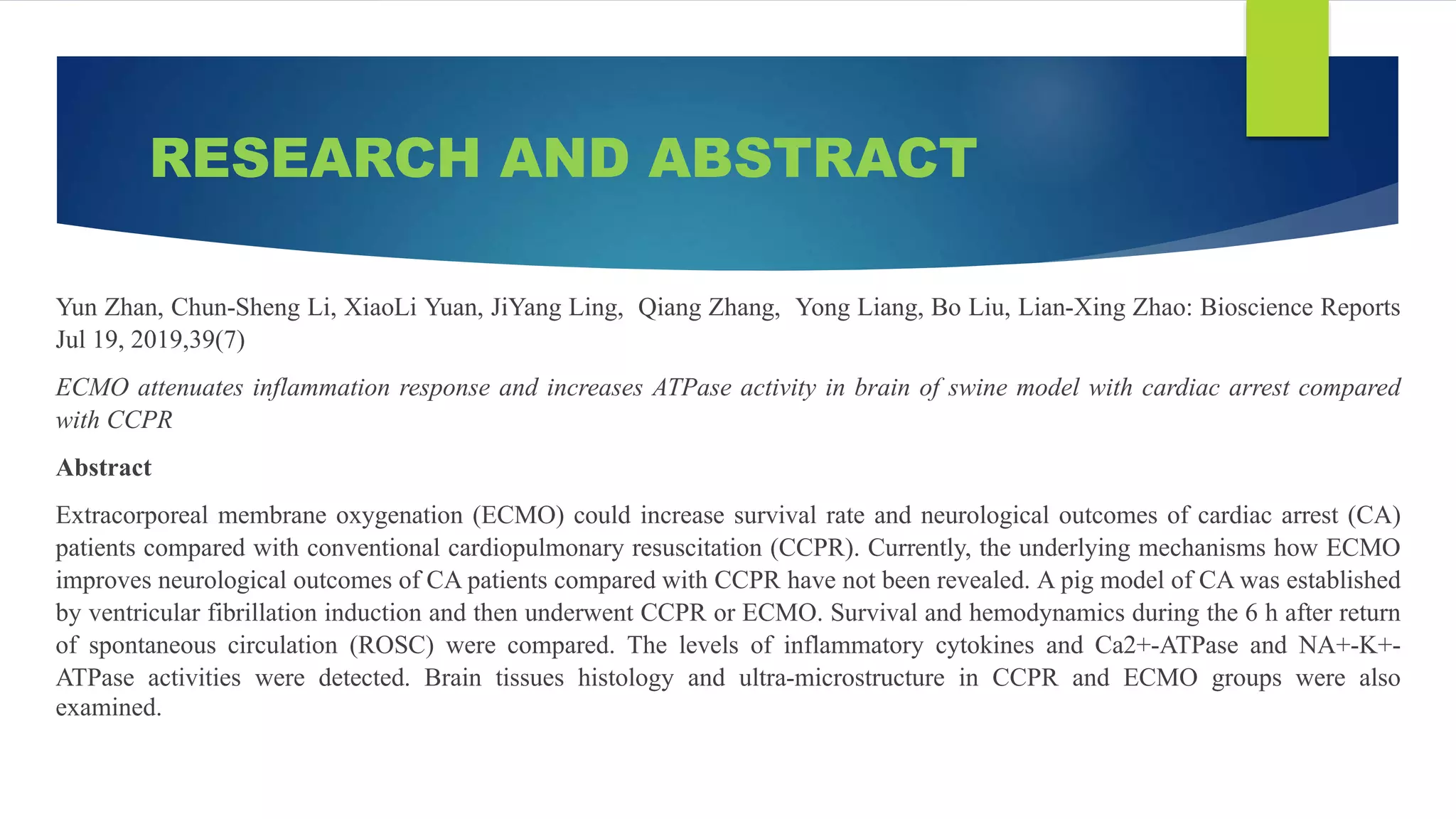 RESEARCH AND ABSTRACT
Yun Zhan, Chun-Sheng Li, XiaoLi Yuan, JiYang Ling, Qiang Zhang, Yong Liang, Bo Liu, Lian-Xing Zhao: Bioscience Reports
Jul 19, 2019,39(7)
ECMO attenuates inflammation response and increases ATPase activity in brain of swine model with cardiac arrest compared
with CCPR
Abstract
Extracorporeal membrane oxygenation (ECMO) could increase survival rate and neurological outcomes of cardiac arrest (CA)
patients compared with conventional cardiopulmonary resuscitation (CCPR). Currently, the underlying mechanisms how ECMO
improves neurological outcomes of CA patients compared with CCPR have not been revealed. A pig model of CA was established
by ventricular fibrillation induction and then underwent CCPR or ECMO. Survival and hemodynamics during the 6 h after return
of spontaneous circulation (ROSC) were compared. The levels of inflammatory cytokines and Ca2+-ATPase and NA+-K+-
ATPase activities were detected. Brain tissues histology and ultra-microstructure in CCPR and ECMO groups were also
examined.
 