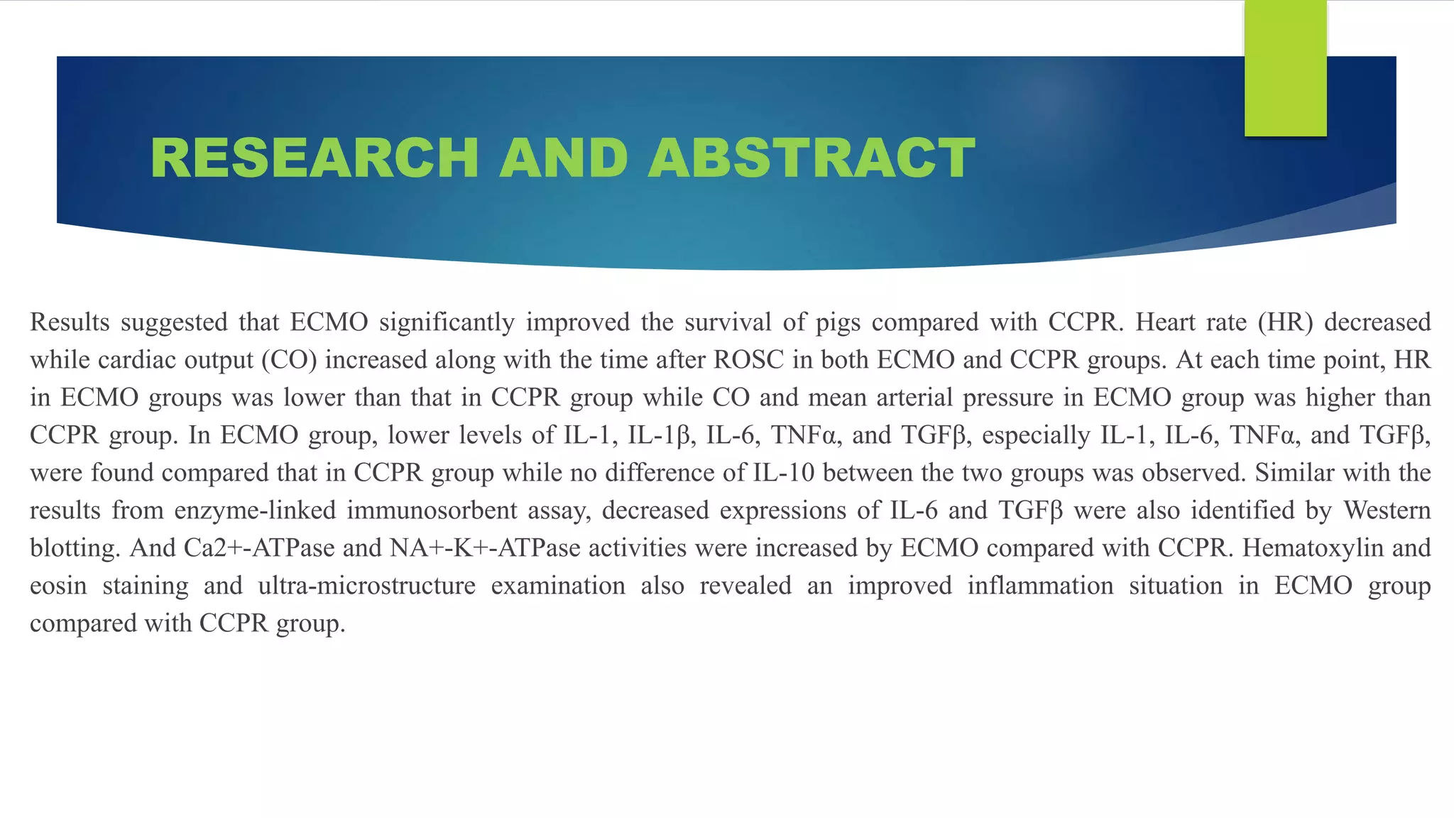 RESEARCH AND ABSTRACT
Results suggested that ECMO significantly improved the survival of pigs compared with CCPR. Heart rate (HR) decreased
while cardiac output (CO) increased along with the time after ROSC in both ECMO and CCPR groups. At each time point, HR
in ECMO groups was lower than that in CCPR group while CO and mean arterial pressure in ECMO group was higher than
CCPR group. In ECMO group, lower levels of IL-1, IL-1β, IL-6, TNFα, and TGFβ, especially IL-1, IL-6, TNFα, and TGFβ,
were found compared that in CCPR group while no difference of IL-10 between the two groups was observed. Similar with the
results from enzyme-linked immunosorbent assay, decreased expressions of IL-6 and TGFβ were also identified by Western
blotting. And Ca2+-ATPase and NA+-K+-ATPase activities were increased by ECMO compared with CCPR. Hematoxylin and
eosin staining and ultra-microstructure examination also revealed an improved inflammation situation in ECMO group
compared with CCPR group.
 