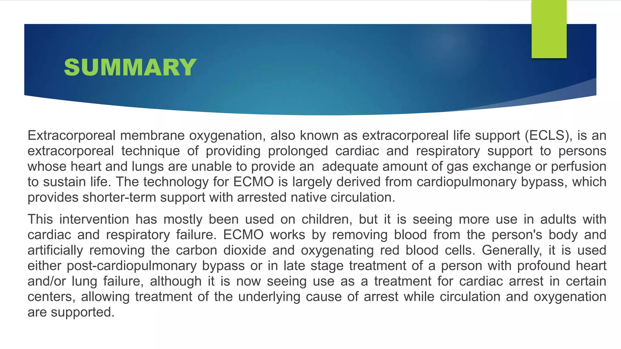 SUMMARY
Extracorporeal membrane oxygenation, also known as extracorporeal life support (ECLS), is an
extracorporeal technique of providing prolonged cardiac and respiratory support to persons
whose heart and lungs are unable to provide an adequate amount of gas exchange or perfusion
to sustain life. The technology for ECMO is largely derived from cardiopulmonary bypass, which
provides shorter-term support with arrested native circulation.
This intervention has mostly been used on children, but it is seeing more use in adults with
cardiac and respiratory failure. ECMO works by removing blood from the person's body and
artificially removing the carbon dioxide and oxygenating red blood cells. Generally, it is used
either post-cardiopulmonary bypass or in late stage treatment of a person with profound heart
and/or lung failure, although it is now seeing use as a treatment for cardiac arrest in certain
centers, allowing treatment of the underlying cause of arrest while circulation and oxygenation
are supported.
 