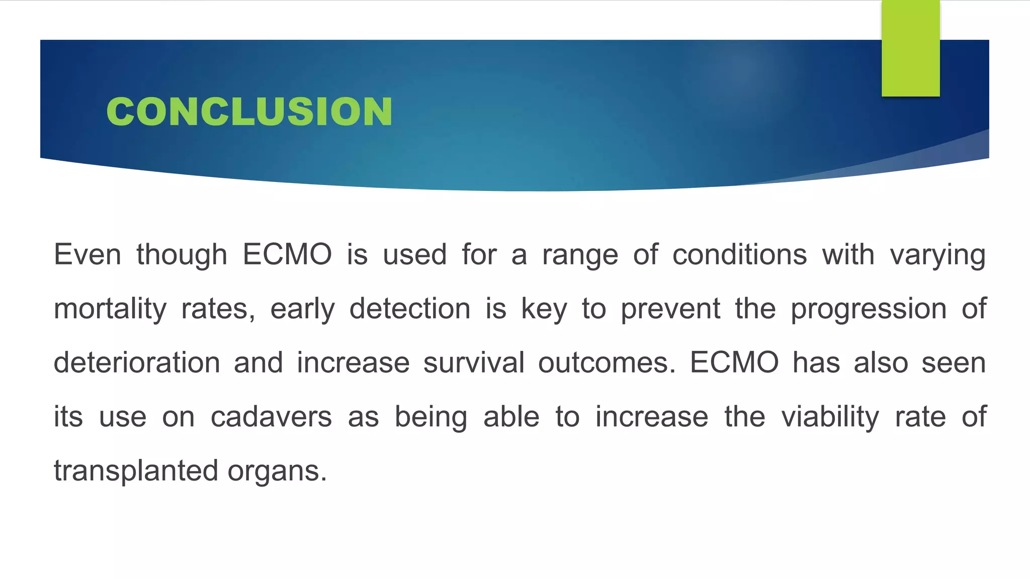 CONCLUSION
Even though ECMO is used for a range of conditions with varying
mortality rates, early detection is key to prevent the progression of
deterioration and increase survival outcomes. ECMO has also seen
its use on cadavers as being able to increase the viability rate of
transplanted organs.
 