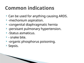  Can be used for anything causing ARDS.
 -mechonium aspiration.
 -congenital diaphragmatic hernia
 -persisant pulmonary hypertension.
 -Status asmaticus.
 - snake bite.
 -organic phosphorus poisoning.
 Sepsis.
Common indications
 